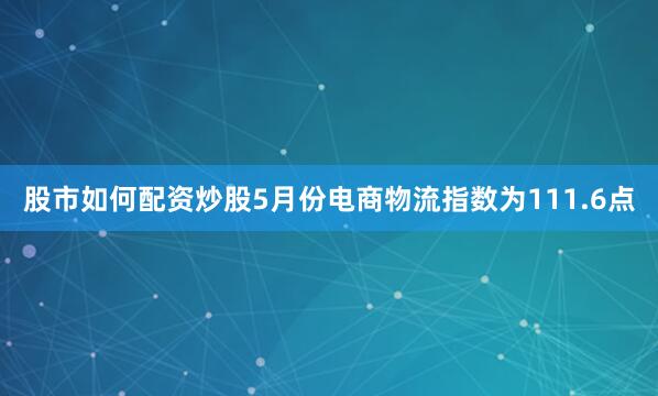 股市如何配资炒股5月份电商物流指数为111.6点