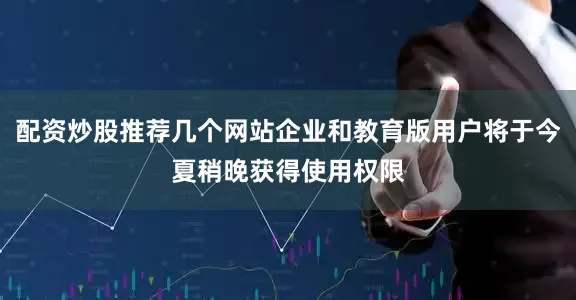 配资炒股推荐几个网站企业和教育版用户将于今夏稍晚获得使用权限