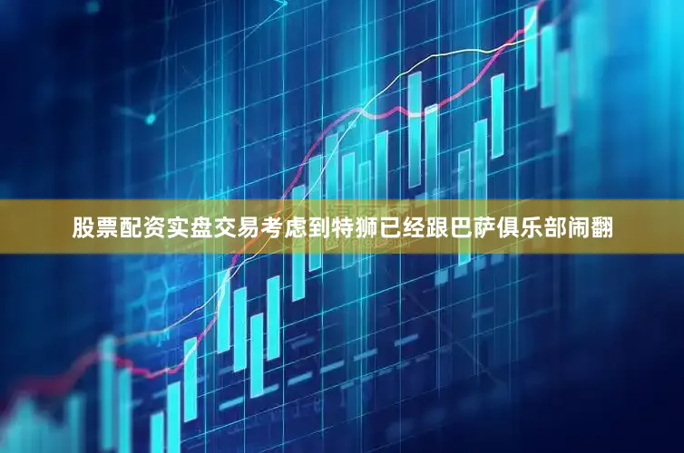 股票配资实盘交易考虑到特狮已经跟巴萨俱乐部闹翻