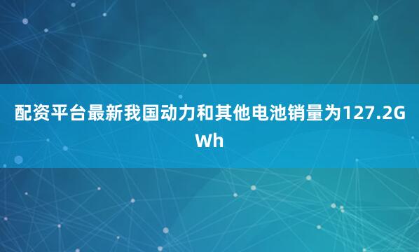 配资平台最新我国动力和其他电池销量为127.2GWh