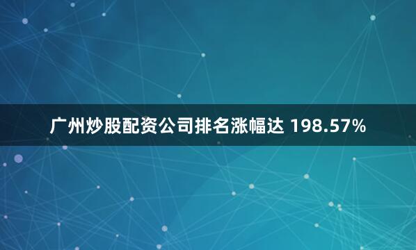 广州炒股配资公司排名涨幅达 198.57%
