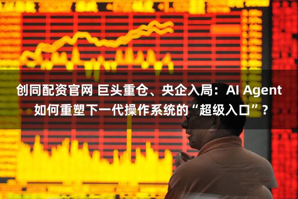 创同配资官网 巨头重仓、央企入局：AI Agent 如何重塑下一代操作系统的“超级入口”？