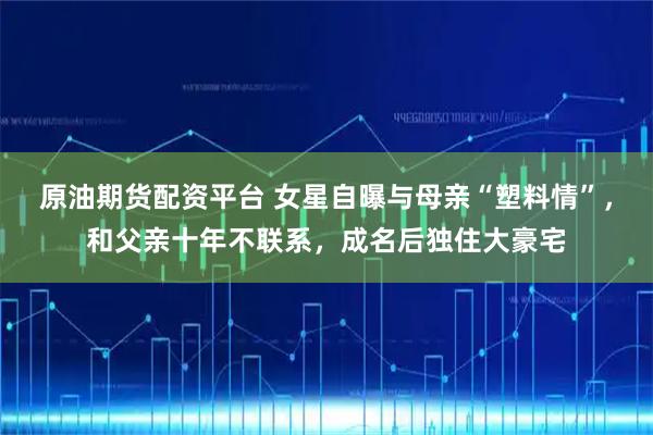 原油期货配资平台 女星自曝与母亲“塑料情”，和父亲十年不联系，成名后独住大豪宅