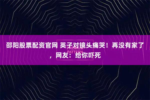 邵阳股票配资官网 英子对镜头痛哭！再没有家了，网友：给你吓死