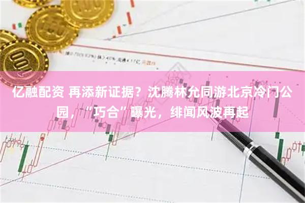 亿融配资 再添新证据？沈腾林允同游北京冷门公园，“巧合”曝光，绯闻风波再起