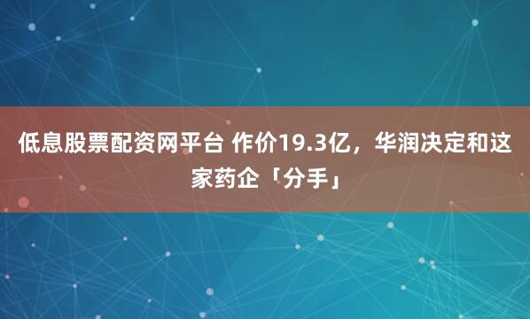 低息股票配资网平台 作价19.3亿，华润决定和这家药企「分手」