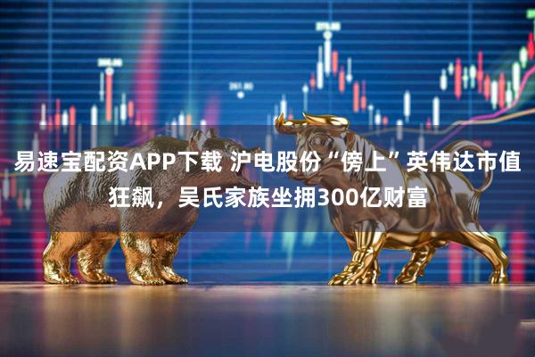 易速宝配资APP下载 沪电股份“傍上”英伟达市值狂飙，吴氏家族坐拥300亿财富