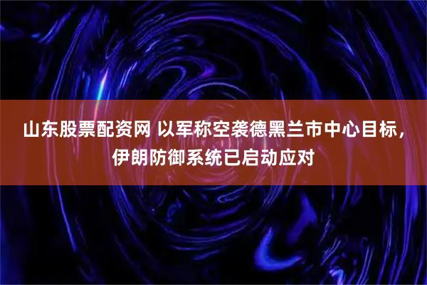 山东股票配资网 以军称空袭德黑兰市中心目标，伊朗防御系统已启动应对