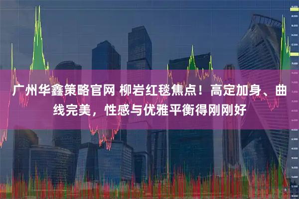 广州华鑫策略官网 柳岩红毯焦点！高定加身、曲线完美，性感与优雅平衡得刚刚好