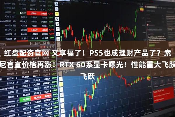 红盘配资官网 又享福了！PS5也成理财产品了？索尼官宣价格再涨！RTX 60系显卡曝光！性能重大飞跃
