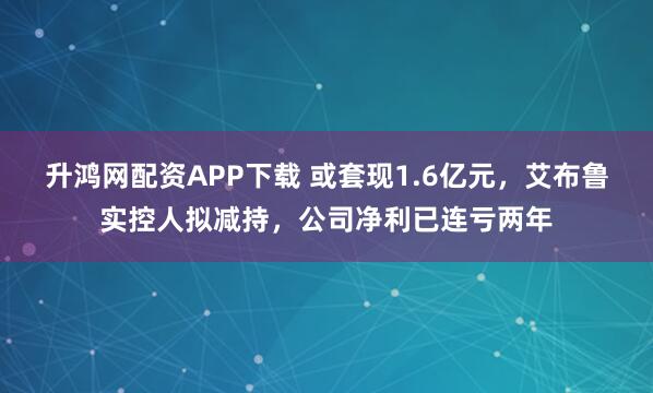 升鸿网配资APP下载 或套现1.6亿元，艾布鲁实控人拟减持，公司净利已连亏两年
