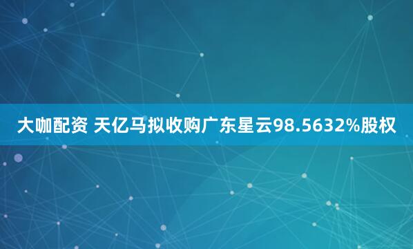 大咖配资 天亿马拟收购广东星云98.5632%股权