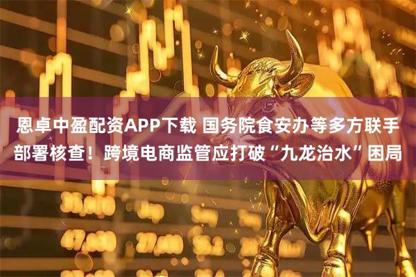 恩卓中盈配资APP下载 国务院食安办等多方联手部署核查！跨境电商监管应打破“九龙治水”困局