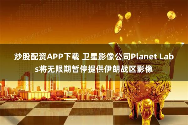 炒股配资APP下载 卫星影像公司Planet Labs将无限期暂停提供伊朗战区影像