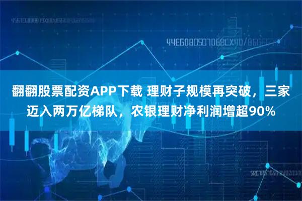 翻翻股票配资APP下载 理财子规模再突破，三家迈入两万亿梯队，农银理财净利润增超90%