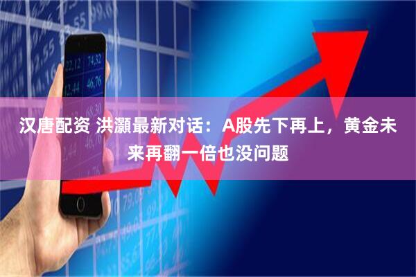 汉唐配资 洪灝最新对话：A股先下再上，黄金未来再翻一倍也没问题