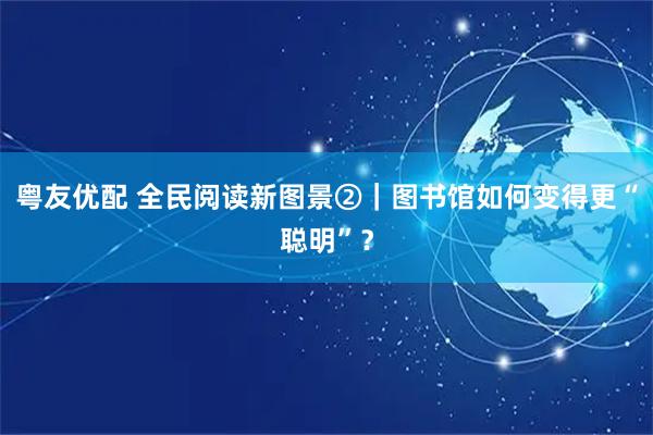 粤友优配 全民阅读新图景②｜图书馆如何变得更“聪明”？