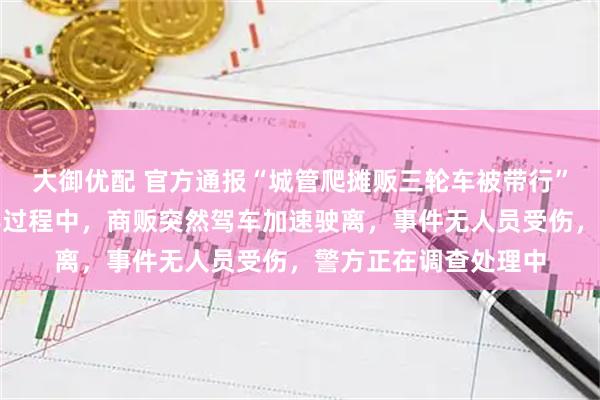 大御优配 官方通报“城管爬摊贩三轮车被带行”：执法人员依法劝导过程中，商贩突然驾车加速驶离，事件无人员受伤，警方正在调查处理中