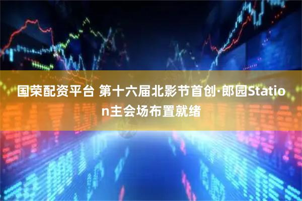 国荣配资平台 第十六届北影节首创·郎园Station主会场布置就绪