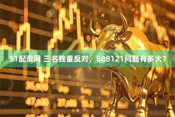 51配资网 三名独董反对，688121问题有多大？