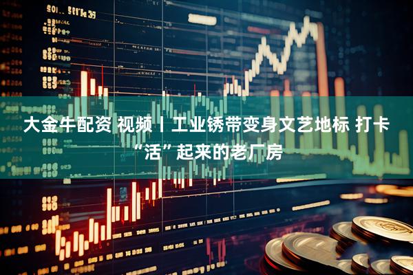大金牛配资 视频丨工业锈带变身文艺地标 打卡“活”起来的老厂房