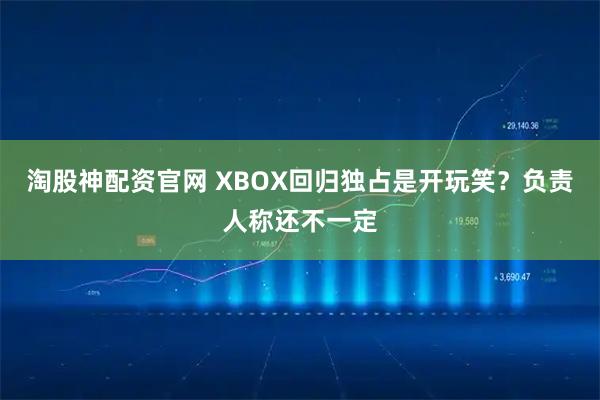 淘股神配资官网 XBOX回归独占是开玩笑？负责人称还不一定