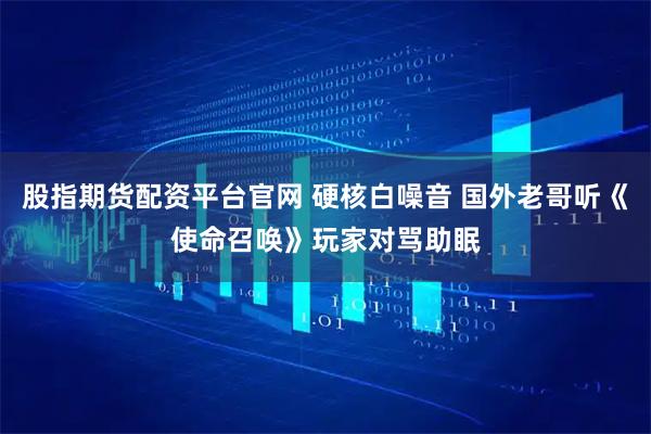 股指期货配资平台官网 硬核白噪音 国外老哥听《使命召唤》玩家对骂助眠